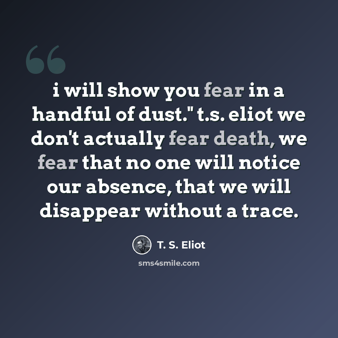 “i will show you fear in a handful of dust." t.s. eliot we don't actually fear death, we fear that no one will notice our absence, that we will disappear without a trace.” quote by T. S. Eliot