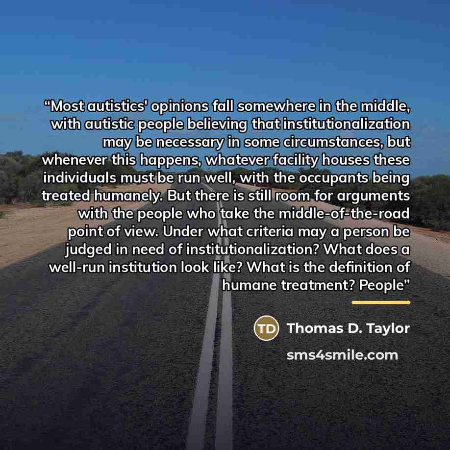 “Most autistics' opinions fall somewhere in the middle, with autistic people believing that institutionalization may be necessary in some circumstances, but whenever this happens, whatever facility houses these individuals must be run well, with the occupants being treated humanely. But there is…” quote by Thomas D. Taylor