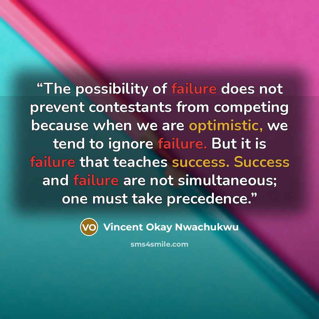 “The possibility of failure does not prevent contestants from competing because when we are optimistic, we tend to ignore failure. But it is failure that teaches success. Success and failure are not simultaneous; one must take precedence.” quote by Vincent Okay Nwachukwu