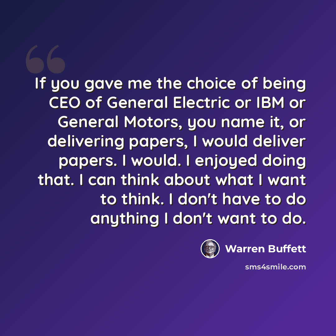 “If you gave me the choice of being CEO of General Electric or IBM or General Motors, you name it, or delivering papers, I would deliver papers. I would. I enjoyed doing that. I can think about what I want to think. I don't have to do anything I don't want to do.” quote by Warren Buffett
