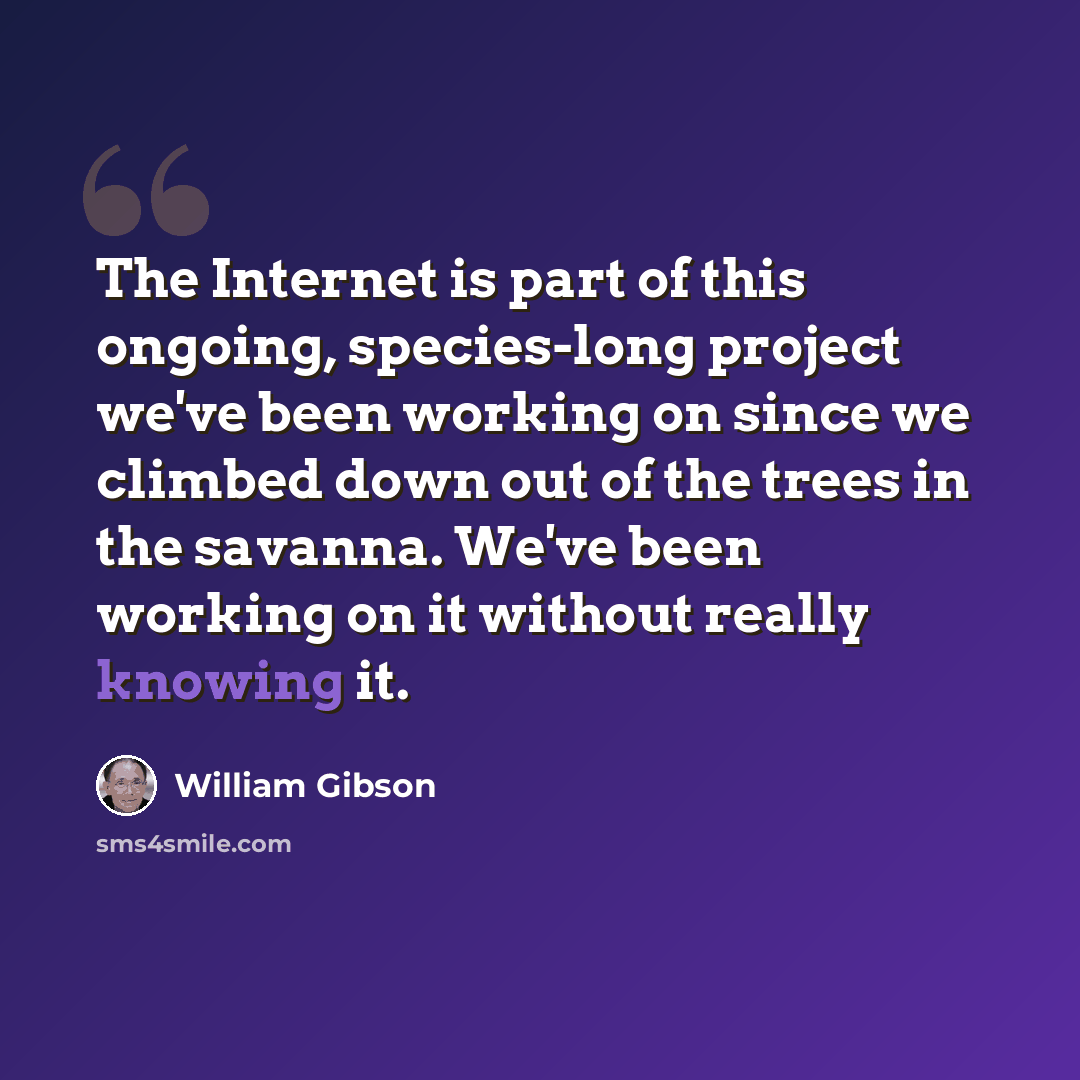 “The Internet is part of this ongoing, species-long project we've been working on since we climbed down out of the trees in the savanna. We've been working on it without really knowing it.” quote by William Gibson