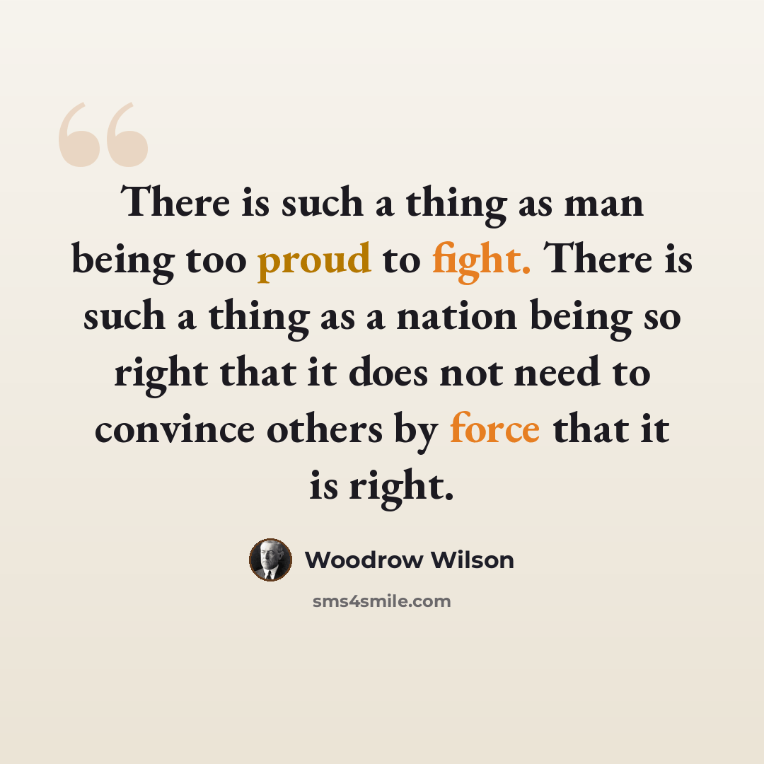 “There is such a thing as man being too proud to fight. There is such a thing as a nation being so right that it does not need to convince others by force that it is right.” quote by Woodrow Wilson