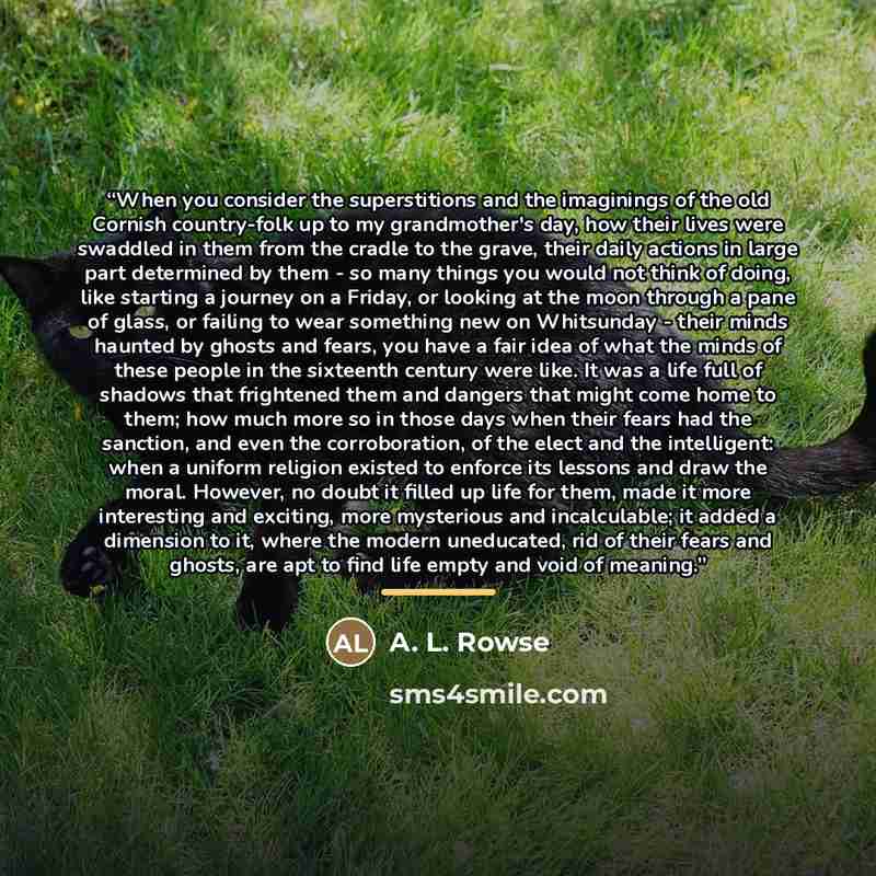 “When you consider the superstitions and the imaginings of the old Cornish country-folk up to my grandmother's day, how their lives were swaddled in them from the cradle to the grave, their daily actions in large part determined by them - so many things you would not think of doing, like starting a…” quote by A. L. Rowse