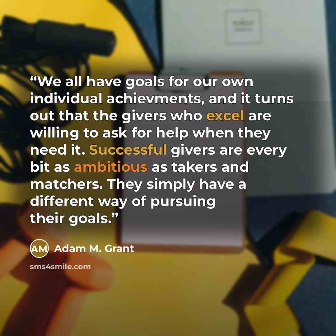 “We all have goals for our own individual achievments, and it turns out that the givers who excel are willing to ask for help when they need it. Successful givers are every bit as ambitious as takers and matchers. They simply have a different way of pursuing their goals.” quote by Adam M. Grant