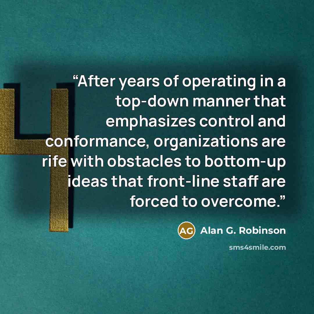 “After years of operating in a top-down manner that emphasizes control and conformance, organizations are rife with obstacles to bottom-up ideas that front-line staff are forced to overcome.” quote by Alan G. Robinson