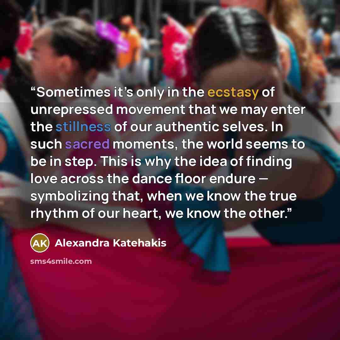 “Sometimes it’s only in the ecstasy of unrepressed movement that we may enter the stillness of our authentic selves. In such sacred moments, the world seems to be in step. This is why the idea of finding love across the dance floor endure — symbolizing that, when we know the true rhythm of our…” quote by Alexandra Katehakis