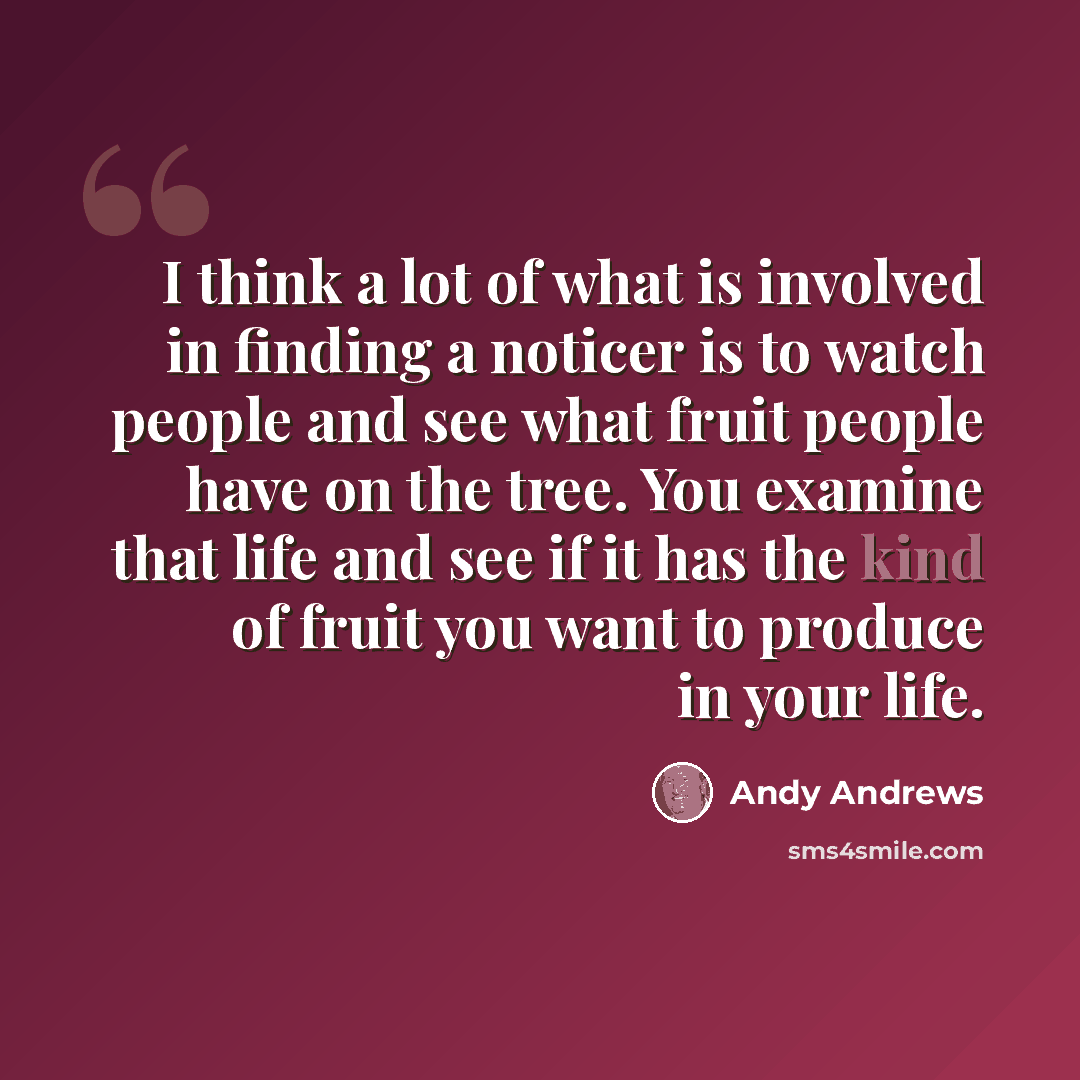 “I think a lot of what is involved in finding a noticer is to watch people and see what fruit people have on the tree. You examine that life and see if it has the kind of fruit you want to produce in your life.” quote by Andy Andrews