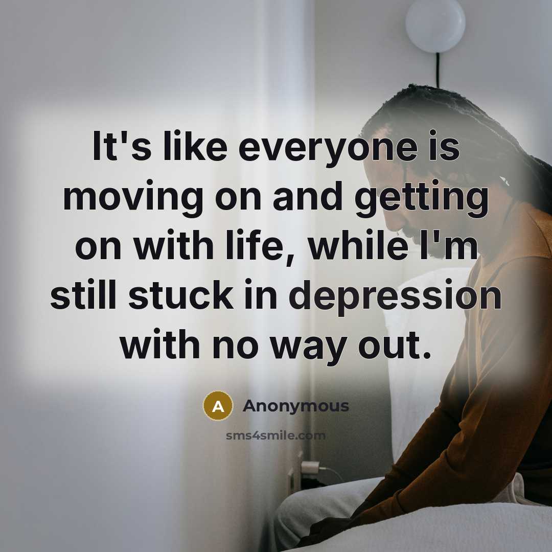 “It's like everyone is moving on and getting on with life, while I'm still stuck in depression with no way out.” quote by Anonymous