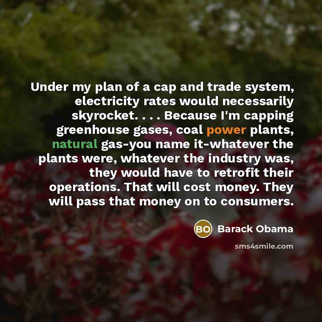 “Under my plan of a cap and trade system, electricity rates would necessarily skyrocket. . . . Because I'm capping greenhouse gases, coal power plants, natural gas-you name it-whatever the plants were, whatever the industry was, they would have to retrofit their operations. That will cost money…” quote by Barack Obama