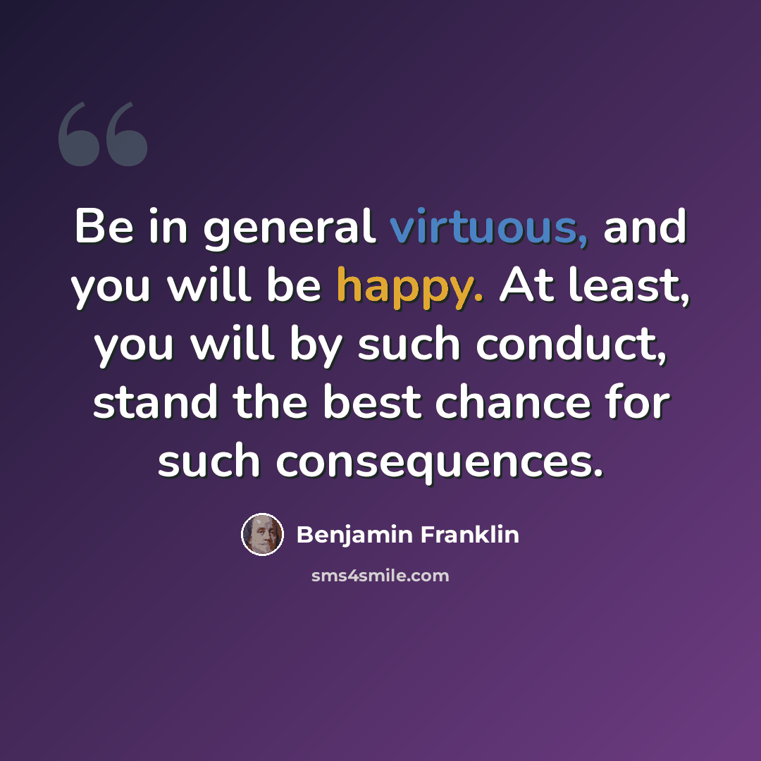 “Be in general virtuous, and you will be happy. At least, you will by such conduct, stand the best chance for such consequences.” quote by Benjamin Franklin