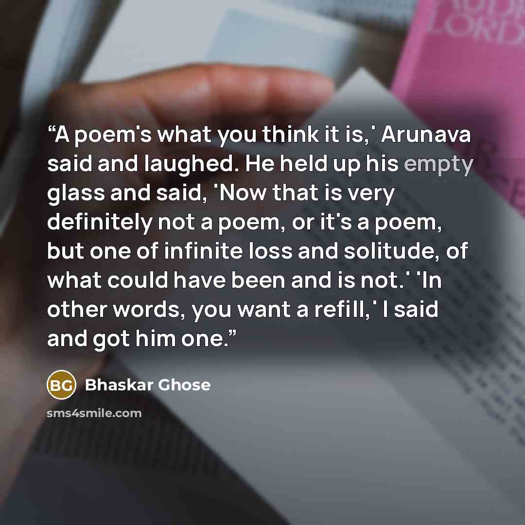 “A poem's what you think it is,' Arunava said and laughed. He held up his empty glass and said, 'Now that is very definitely not a poem, or it's a poem, but one of infinite loss and solitude, of what could have been and is not.' 'In other words, you want a refill,' I said and got him one.” quote by Bhaskar Ghose
