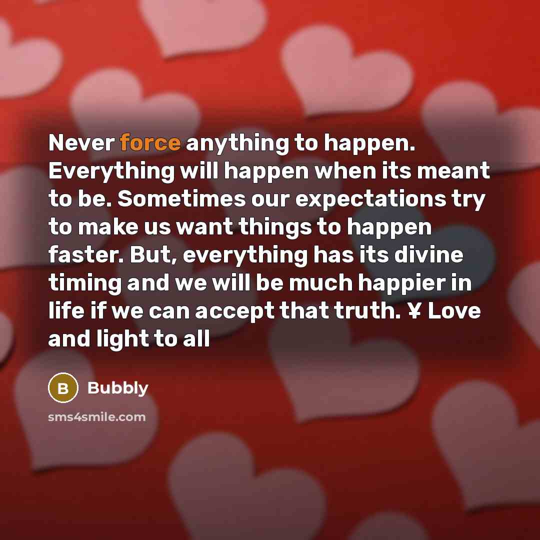 “Never force anything to happen. Everything will happen when its meant to be. Sometimes our expectations try to make us want things to happen faster. But, everything has its divine timing and we will be much happier in life if we can accept that truth. ¥ Love and light to all” quote by Bubbly