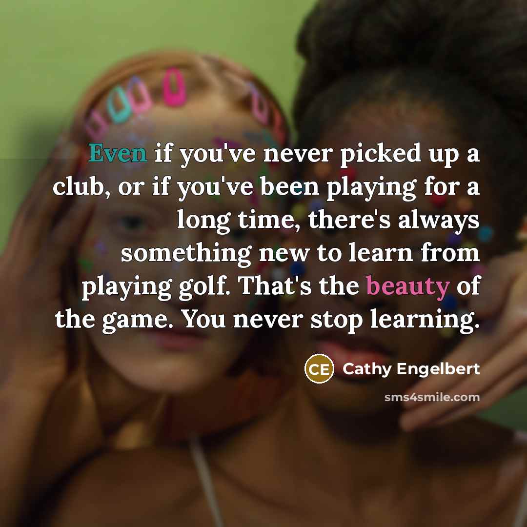 “Even if you've never picked up a club, or if you've been playing for a long time, there's always something new to learn from playing golf. That's the beauty of the game. You never stop learning.” quote by Cathy Engelbert