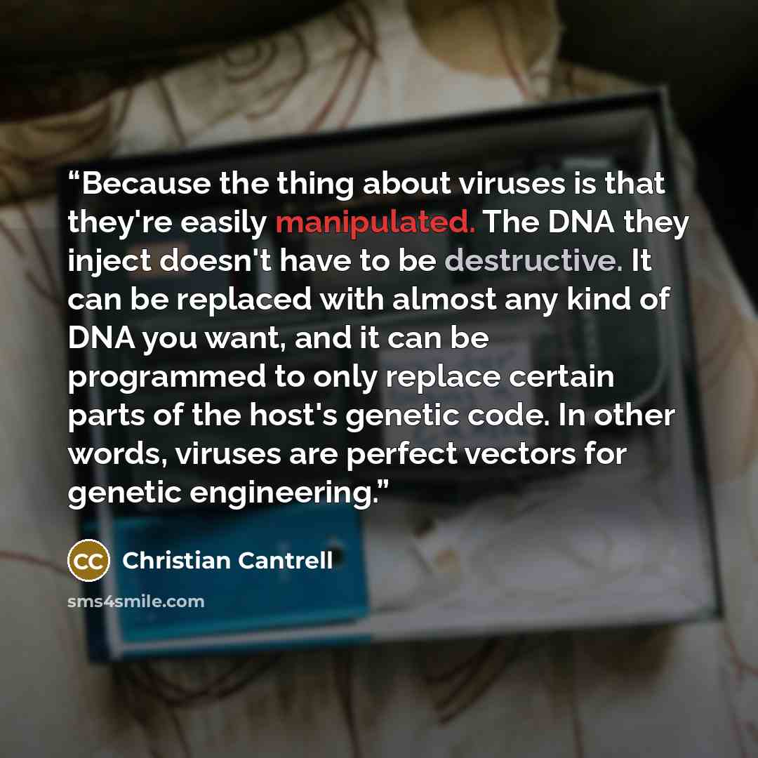“Because the thing about viruses is that they're easily manipulated. The DNA they inject doesn't have to be destructive. It can be replaced with almost any kind of DNA you want, and it can be programmed to only replace certain parts of the host's genetic code. In other words, viruses are perfect…” quote by Christian Cantrell