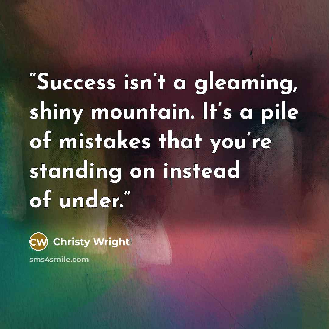 “Success isn’t a gleaming, shiny mountain. It’s a pile of mistakes that you’re standing on instead of under.” quote by Christy Wright