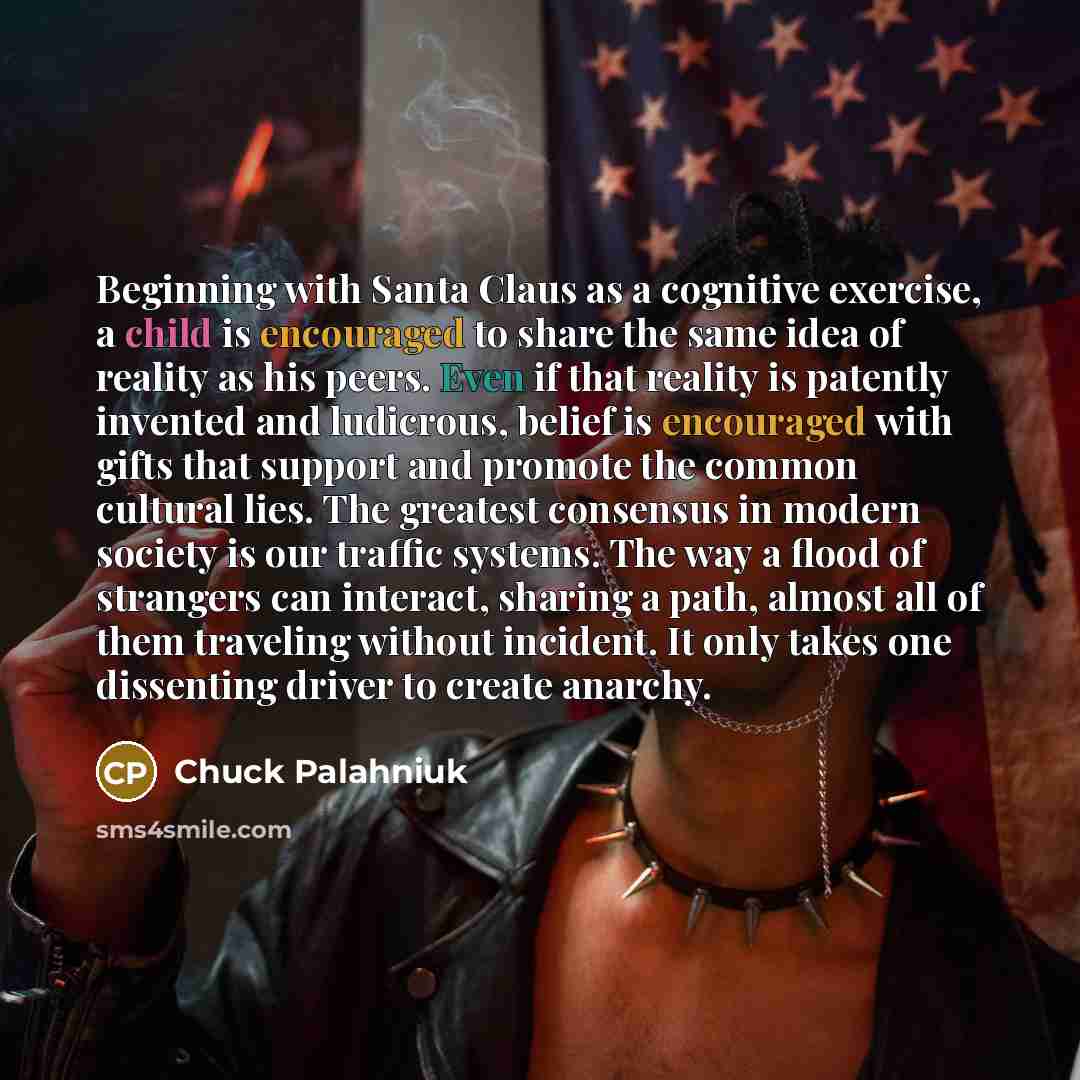 “Beginning with Santa Claus as a cognitive exercise, a child is encouraged to share the same idea of reality as his peers. Even if that reality is patently invented and ludicrous, belief is encouraged with gifts that support and promote the common cultural lies. The greatest consensus in modern…” quote by Chuck Palahniuk