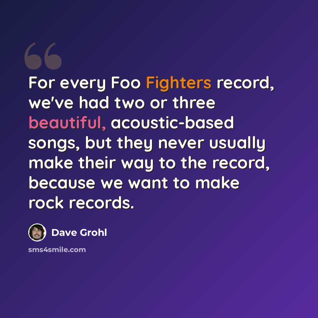 “For every Foo Fighters record, we've had two or three beautiful, acoustic-based songs, but they never usually make their way to the record, because we want to make rock records.” quote by Dave Grohl