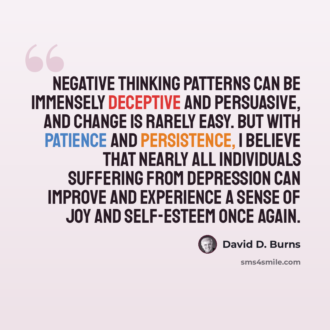“Negative thinking patterns can be immensely deceptive and persuasive, and change is rarely easy. But with patience and persistence, I believe that nearly all individuals suffering from depression can improve and experience a sense of joy and self-esteem once again.” quote by David D. Burns