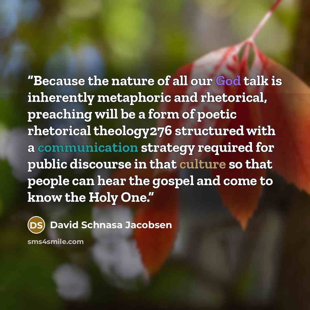 “Because the nature of all our God talk is inherently metaphoric and rhetorical, preaching will be a form of poetic rhetorical theology276 structured with a communication strategy required for public discourse in that culture so that people can hear the gospel and come to know the Holy One.” quote by David Schnasa Jacobsen