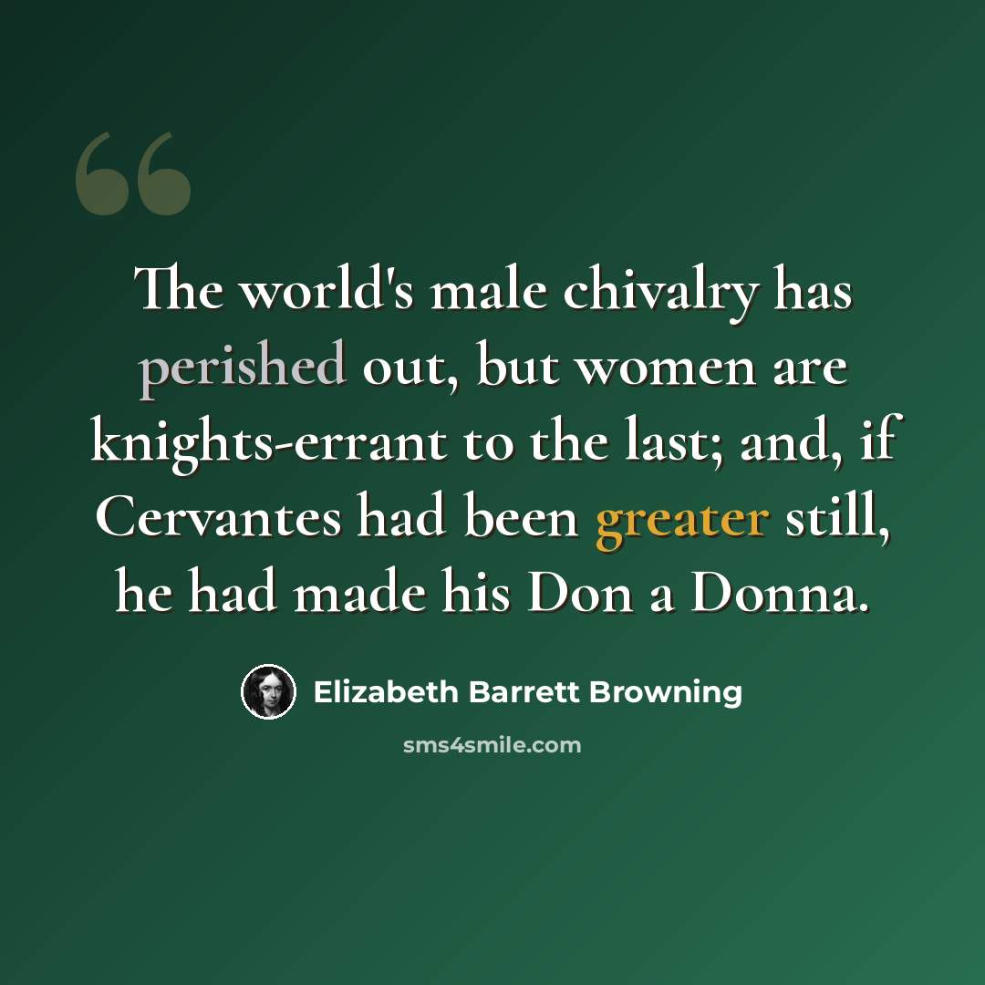“The world's male chivalry has perished out, but women are knights-errant to the last; and, if Cervantes had been greater still, he had made his Don a Donna.” quote by Elizabeth Barrett Browning