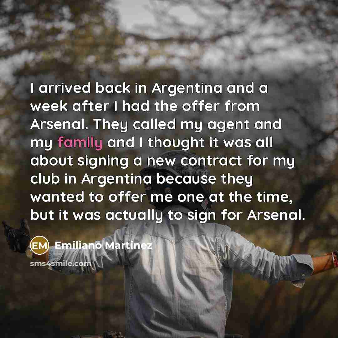 “I arrived back in Argentina and a week after I had the offer from Arsenal. They called my agent and my family and I thought it was all about signing a new contract for my club in Argentina because they wanted to offer me one at the time, but it was actually to sign for Arsenal.” quote by Emiliano Martinez