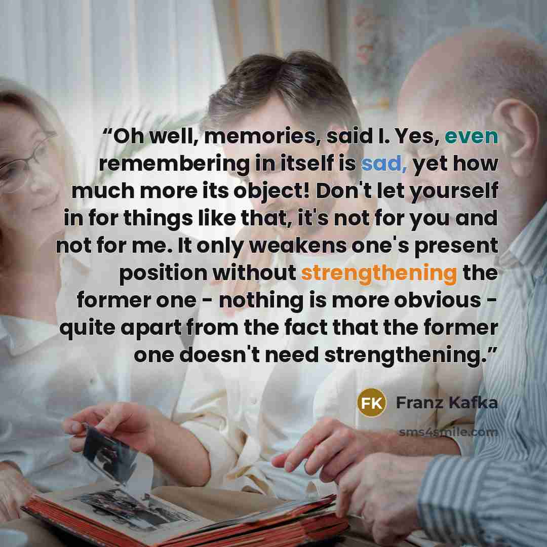 “Oh well, memories, said I. Yes, even remembering in itself is sad, yet how much more its object! Don't let yourself in for things like that, it's not for you and not for me. It only weakens one's present position without strengthening the former one - nothing is more obvious - quite apart from the…” quote by Franz Kafka