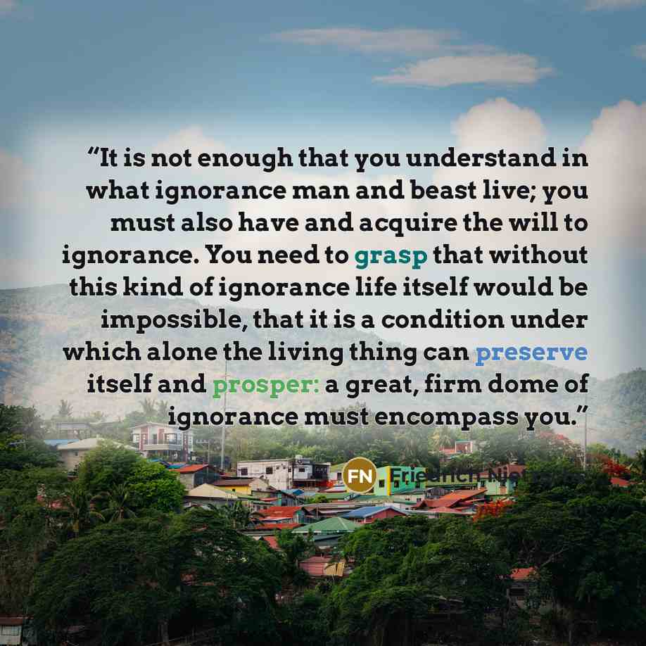 “It is not enough that you understand in what ignorance man and beast live; you must also have and acquire the will to ignorance. You need to grasp that without this kind of ignorance life itself would be impossible, that it is a condition under which alone the living thing can preserve itself and…” quote by Friedrich Nietzsche