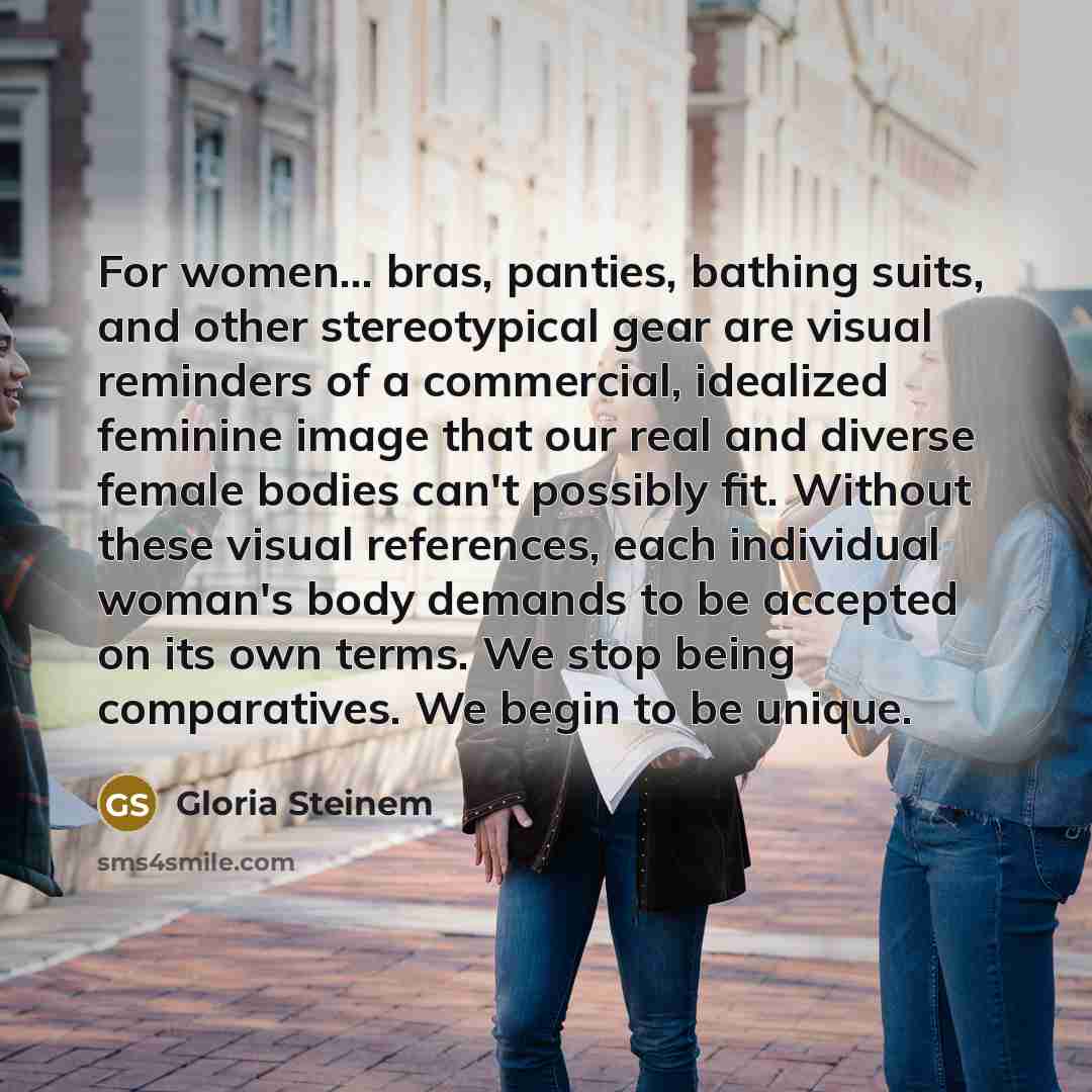“For women... bras, panties, bathing suits, and other stereotypical gear are visual reminders of a commercial, idealized feminine image that our real and diverse female bodies can't possibly fit. Without these visual references, each individual woman's body demands to be accepted on its own terms…” quote by Gloria Steinem