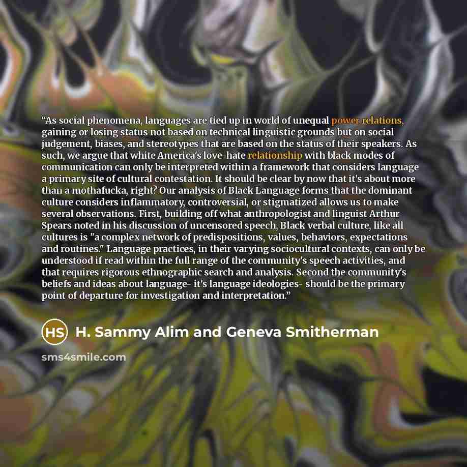 “As social phenomena, languages are tied up in world of unequal power relations, gaining or losing status not based on technical linguistic grounds but on social judgement, biases, and stereotypes that are based on the status of their speakers. As such, we argue that white America's love-hate…” quote by H. Sammy Alim and Geneva Smitherman