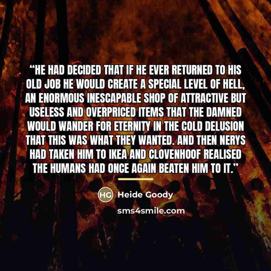 “He had decided that if he ever returned to his old job he would create a special level of hell, an enormous inescapable shop of attractive but useless and overpriced items that the damned would wander for eternity in the cold delusion that this was what they wanted. And then Nerys had taken him to…” quote by Heide Goody