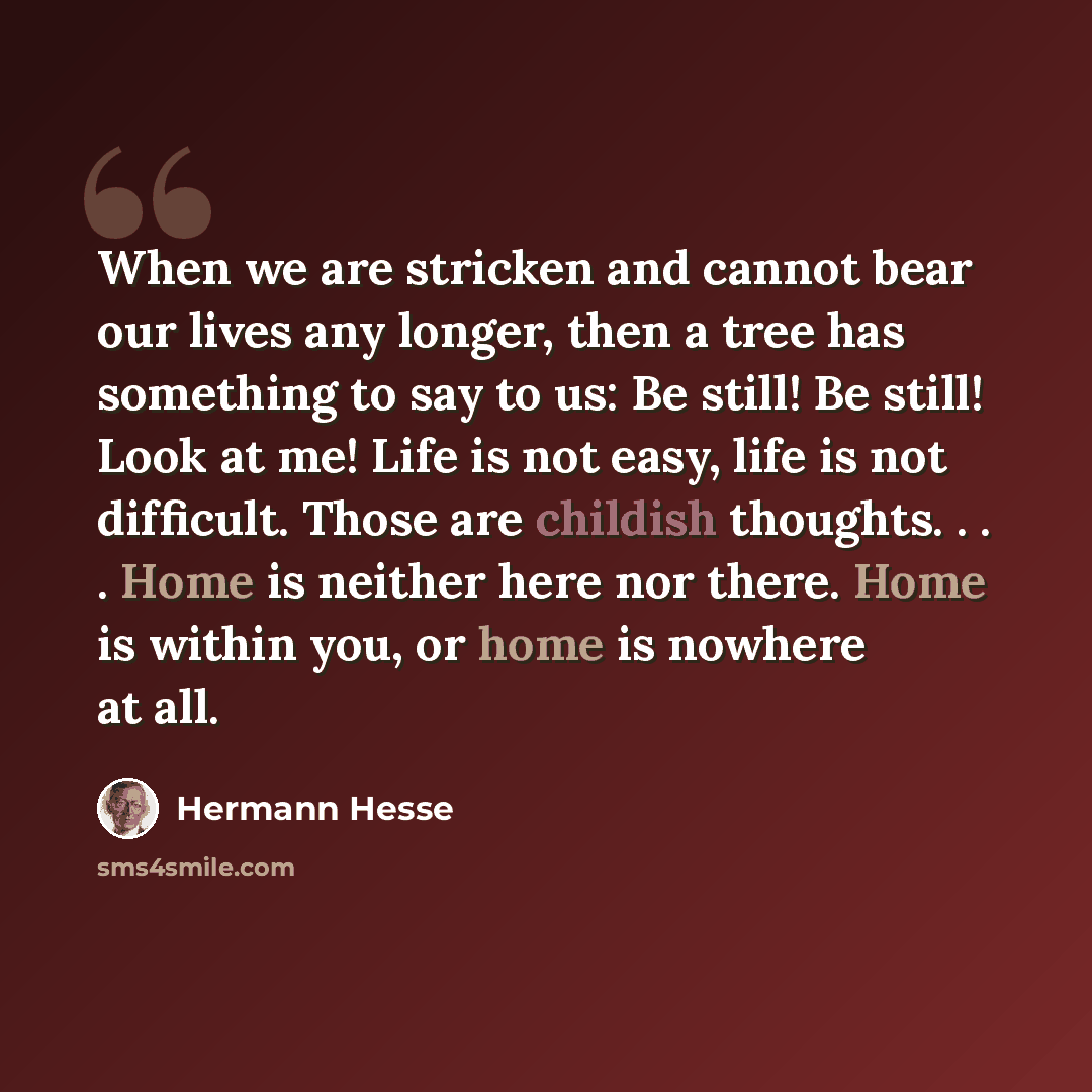 “When we are stricken and cannot bear our lives any longer, then a tree has something to say to us: Be still! Be still! Look at me! Life is not easy, life is not difficult. Those are childish thoughts. . . . Home is neither here nor there. Home is within you, or home is nowhere at all.” quote by Hermann Hesse