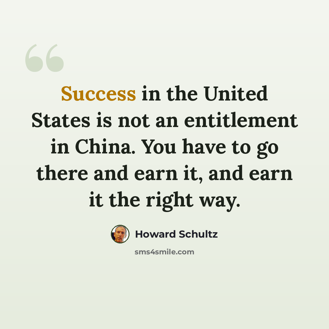 “Success in the United States is not an entitlement in China. You have to go there and earn it, and earn it the right way.” quote by Howard Schultz