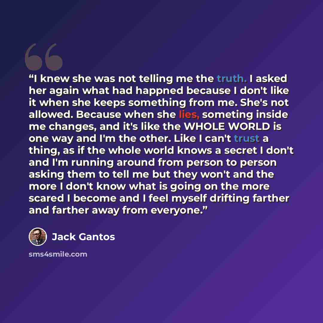 “I knew she was not telling me the truth. I asked her again what had happned because I don't like it when she keeps something from me. She's not allowed. Because when she lies, someting inside me changes, and it's like the WHOLE WORLD is one way and I'm the other. Like I can't trust a thing, as if…” quote by Jack Gantos