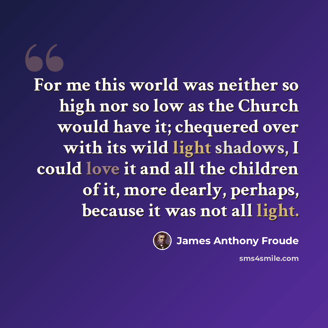 “For me this world was neither so high nor so low as the Church would have it; chequered over with its wild light shadows, I could love it and all the children of it, more dearly, perhaps, because it was not all light.” quote by James Anthony Froude