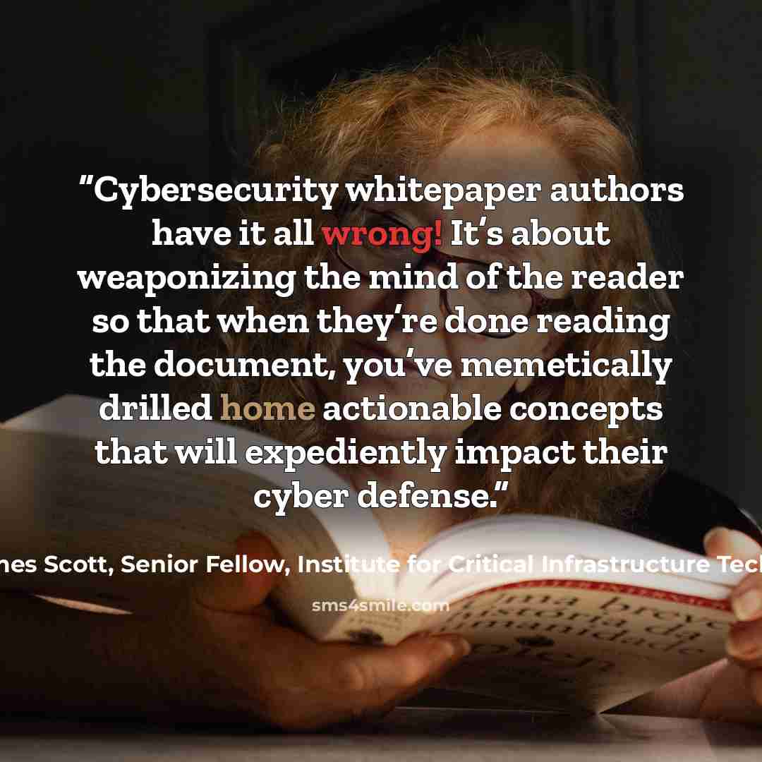 “Cybersecurity whitepaper authors have it all wrong! It’s about weaponizing the mind of the reader so that when they’re done reading the document, you’ve memetically drilled home actionable concepts that will expediently impact their cyber defense.” quote by James Scott, Senior Fellow, Institute for Critical Infrastructure Technology