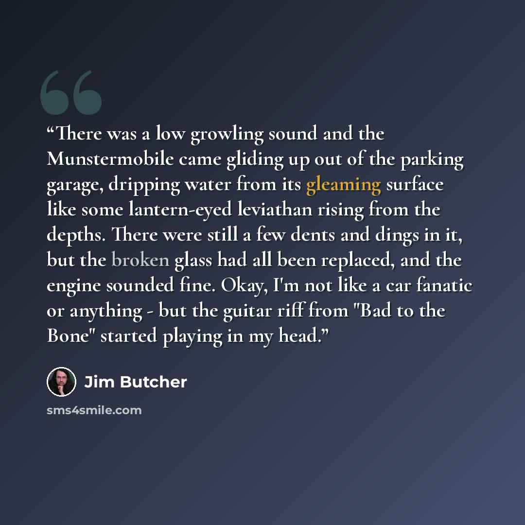 “There was a low growling sound and the Munstermobile came gliding up out of the parking garage, dripping water from its gleaming surface like some lantern-eyed leviathan rising from the depths. There were still a few dents and dings in it, but the broken glass had all been replaced, and the engine…” quote by Jim Butcher
