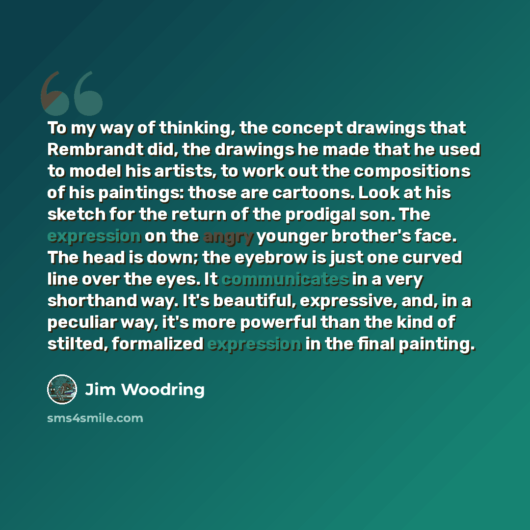 “To my way of thinking, the concept drawings that Rembrandt did, the drawings he made that he used to model his artists, to work out the compositions of his paintings: those are cartoons. Look at his sketch for the return of the prodigal son. The expression on the angry younger brother's face. The…” quote by Jim Woodring