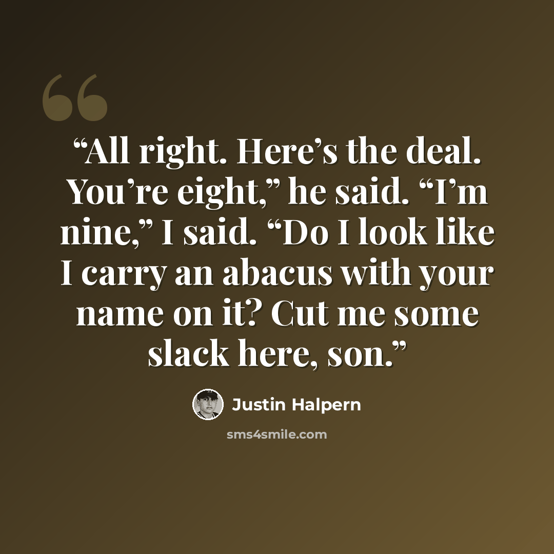 “All right. Here’s the deal. You’re eight,” he said. “I’m nine,” I said. “Do I look like I carry an abacus with your name on it? Cut me some slack here, son.” quote by Justin Halpern
