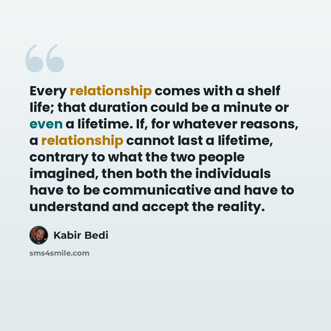 “Every relationship comes with a shelf life; that duration could be a minute or even a lifetime. If, for whatever reasons, a relationship cannot last a lifetime, contrary to what the two people imagined, then both the individuals have to be communicative and have to understand and accept the reality.” quote by Kabir Bedi