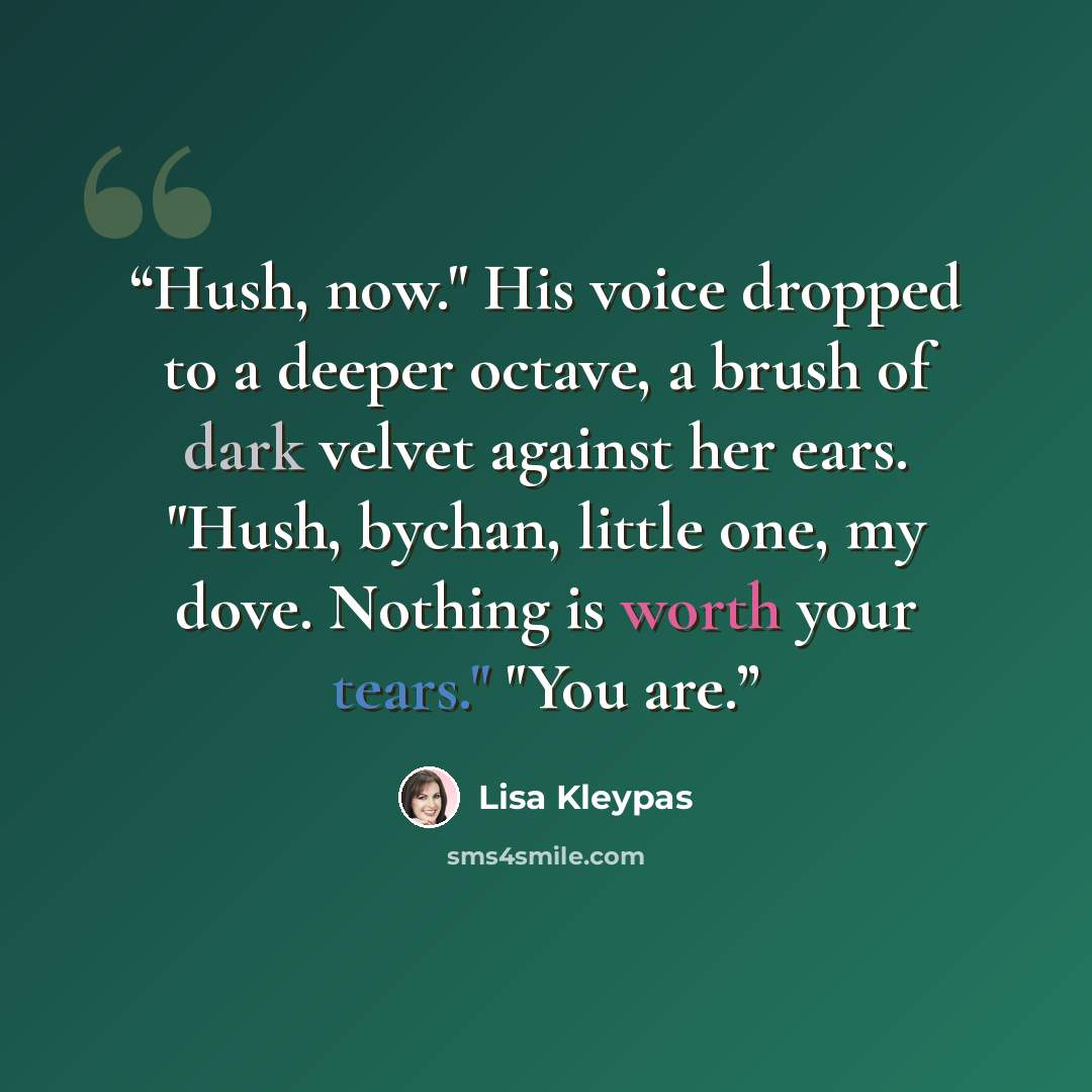 “Hush, now." His voice dropped to a deeper octave, a brush of dark velvet against her ears. "Hush, bychan, little one, my dove. Nothing is worth your tears." "You are.” quote by Lisa Kleypas