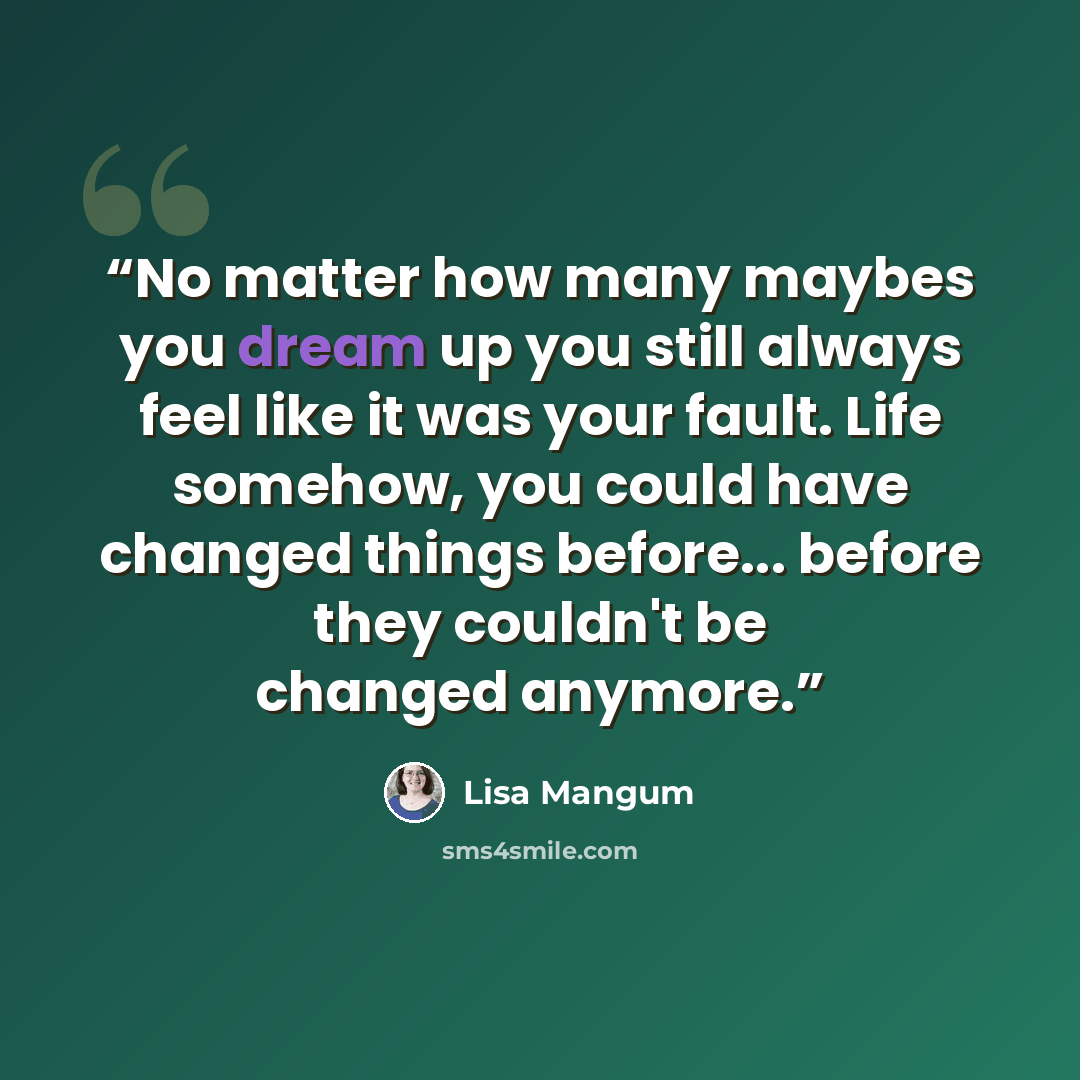“No matter how many maybes you dream up you still always feel like it was your fault. Life somehow, you could have changed things before... before they couldn't be changed anymore.” quote by Lisa Mangum