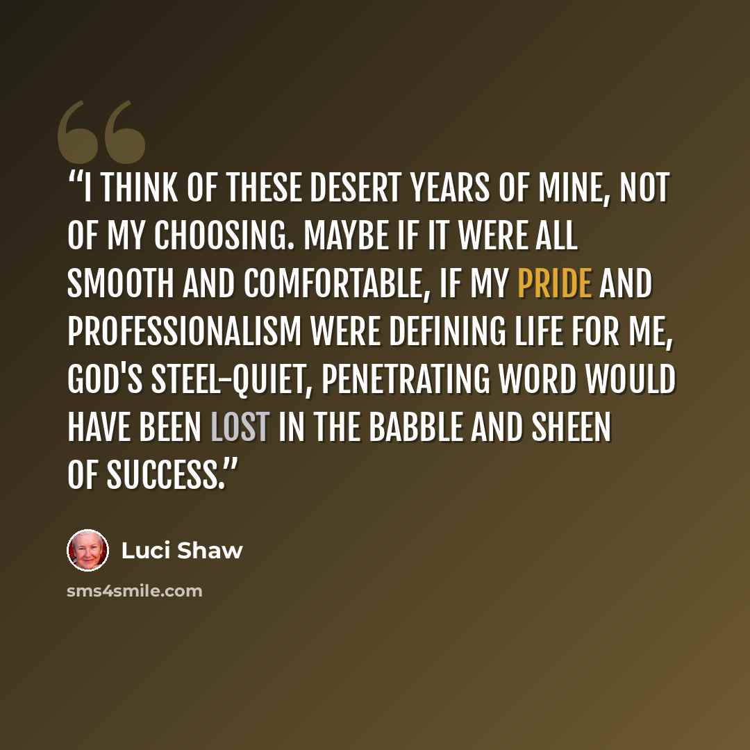 “I think of these desert years of mine, not of my choosing. Maybe if it were all smooth and comfortable, if my pride and professionalism were defining life for me, God's steel-quiet, penetrating word would have been lost in the babble and sheen of success.” quote by Luci Shaw