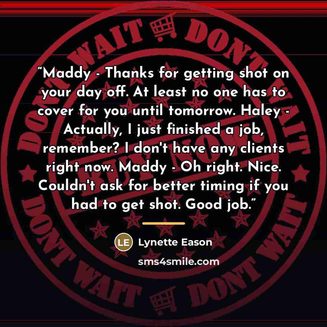 “Maddy - Thanks for getting shot on your day off. At least no one has to cover for you until tomorrow. Haley - Actually, I just finished a job, remember? I don't have any clients right now. Maddy - Oh right. Nice. Couldn't ask for better timing if you had to get shot. Good job.” quote by Lynette Eason