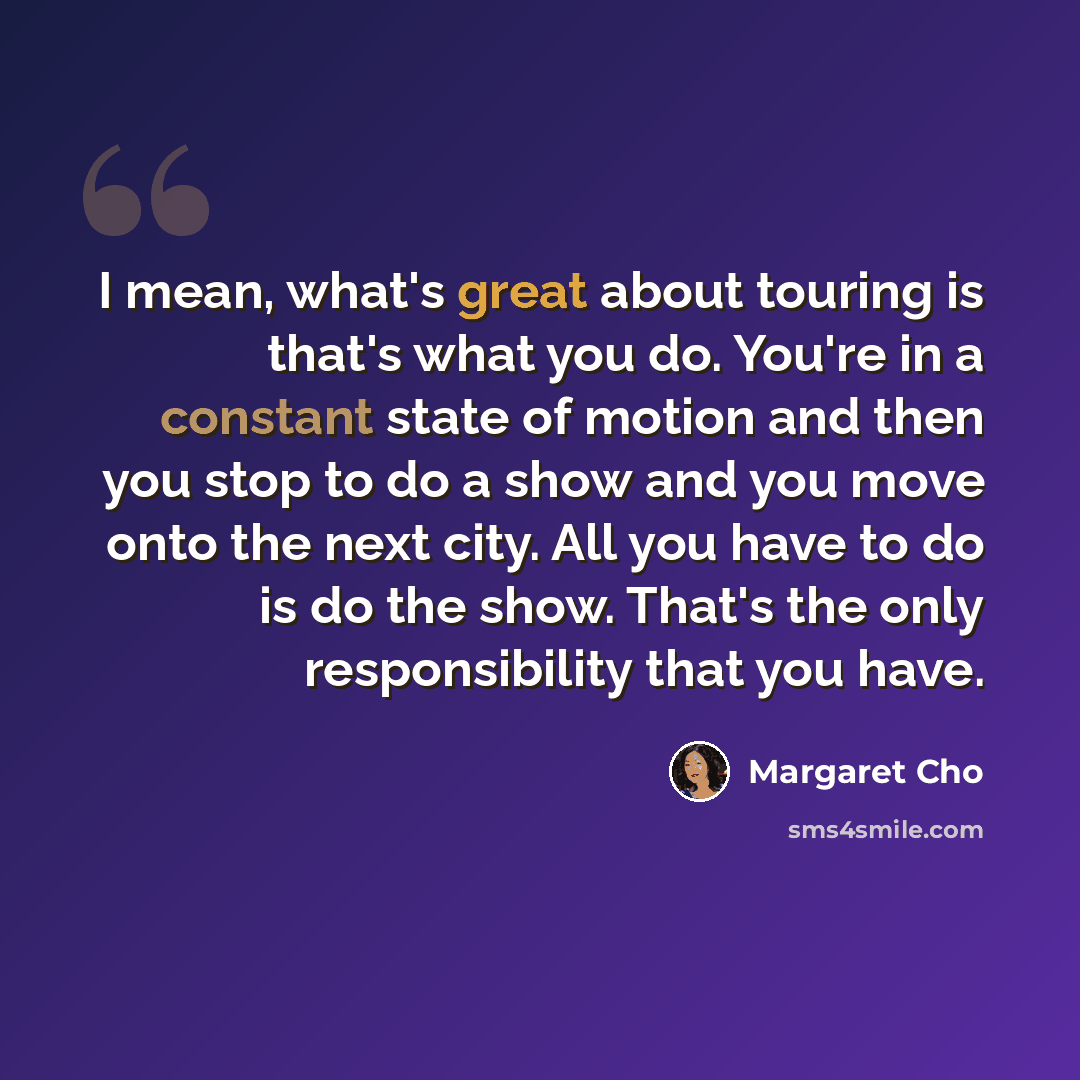 “I mean, what's great about touring is that's what you do. You're in a constant state of motion and then you stop to do a show and you move onto the next city. All you have to do is do the show. That's the only responsibility that you have.” quote by Margaret Cho