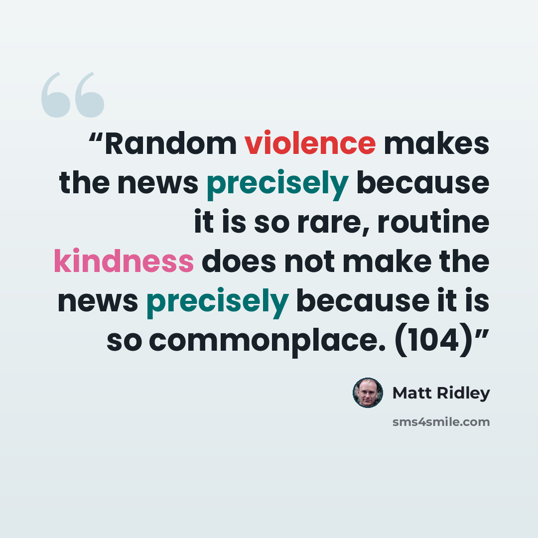 “Random violence makes the news precisely because it is so rare, routine kindness does not make the news precisely because it is so commonplace. (104)” quote by Matt Ridley