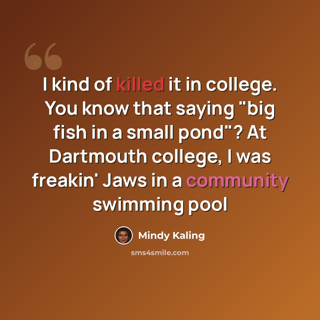 “I kind of killed it in college. You know that saying "big fish in a small pond"? At Dartmouth college, I was freakin' Jaws in a community swimming pool” quote by Mindy Kaling