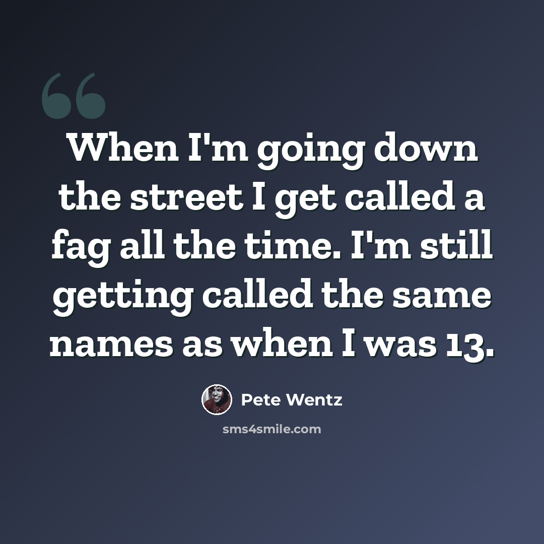 “When I'm going down the street I get called a fag all the time. I'm still getting called the same names as when I was 13.” quote by Pete Wentz