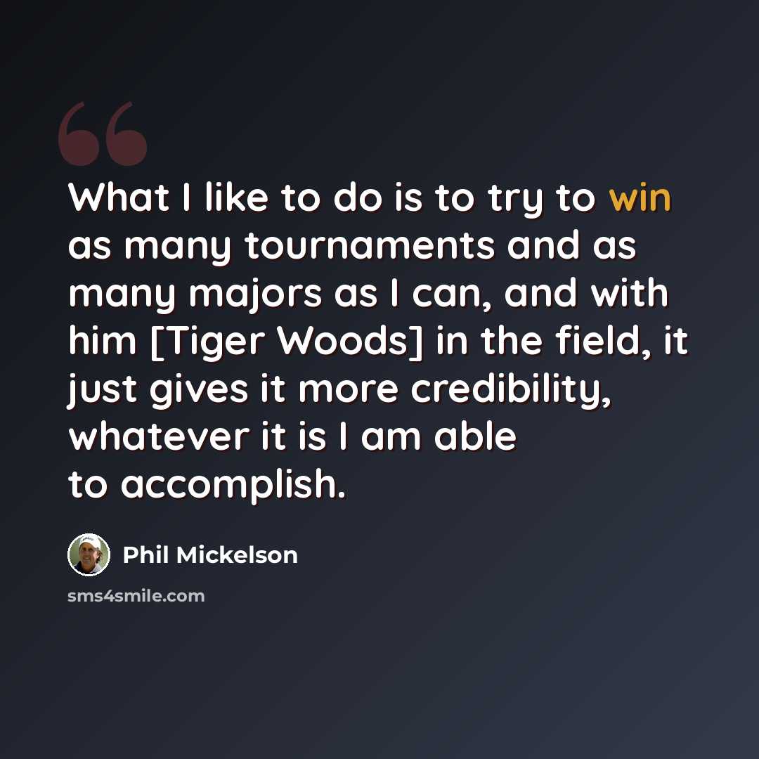 “What I like to do is to try to win as many tournaments and as many majors as I can, and with him [Tiger Woods] in the field, it just gives it more credibility, whatever it is I am able to accomplish.” quote by Phil Mickelson