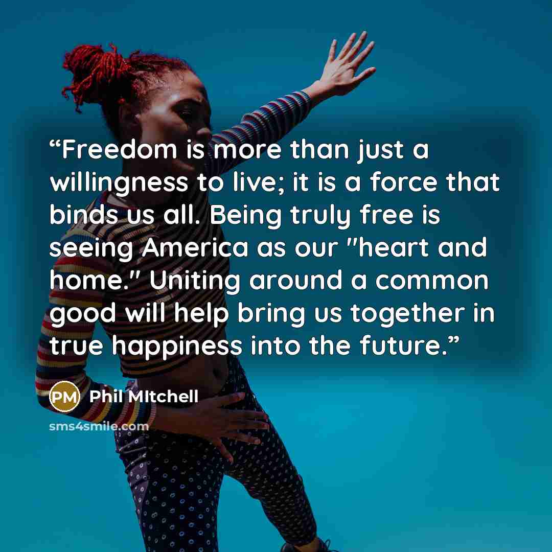 “Freedom is more than just a willingness to live; it is a force that binds us all. Being truly free is seeing America as our "heart and home." Uniting around a common good will help bring us together in true happiness into the future.” quote by Phil Mitchell