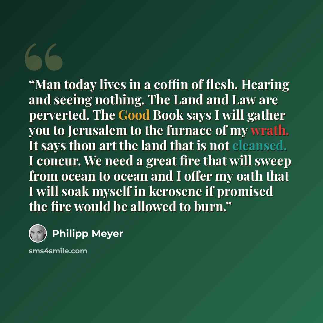 “Man today lives in a coffin of flesh. Hearing and seeing nothing. The Land and Law are perverted. The Good Book says I will gather you to Jerusalem to the furnace of my wrath. It says thou art the land that is not cleansed. I concur. We need a great fire that will sweep from ocean to ocean and I…” quote by Philipp Meyer